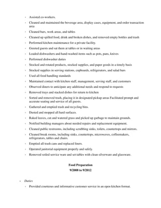 ◦ Assisted co-workers.
◦ Cleaned and maintained the beverage area, display cases, equipment, and order transaction
area
◦ Cleaned bars, work areas, and tables
◦ Cleaned up spilled food, drink and broken dishes, and removed empty bottles and trash
◦ Performed kitchen maintenance for a private facility.
◦ Greeted guests and sat them at tables or in waiting areas
◦ Loaded dishwashers and hand-washed items such as pots, pans, knives
◦ Performed dishwasher duties
◦ Stocked and rotated products, stocked supplies, and paper goods in a timely basis
◦ Stocked supplies in serving stations, cupboards, refrigerators, and salad bars
◦ Used all food handling standards
◦ Maintained contact with kitchen staff, management, serving staff, and customers
◦ Observed diners to anticipate any additional needs and respond to requests
◦ Removed trays and stacked dishes for return to kitchen
◦ Sorted and removed trash, placing it in designated pickup areas Facilitated prompt and
accurate seating and service of all guests.
◦ Gathered and emptied trash and recycling bins.
◦ Dusted and mopped all hard surfaces.
◦ Raked leaves, cut and watered grass and picked up garbage to maintain grounds.
◦ Notified building managers about needed repairs and replacement equipment.
◦ Cleaned public restrooms, including scrubbing sinks, toilets, countertops and mirrors.
◦ Cleaned break rooms, including sinks, countertops, microwaves, coffeemakers,
refrigerators, tables and chairs.
◦ Emptied all trash cans and replaced liners.
◦ Operated janitorial equipment properly and safely.
◦ Removed soiled service ware and set tables with clean silverware and glassware.
Food Preparation
9/2008 to 9/2012
• Duties
◦ Provided courteous and informative customer service in an open kitchen format.
 