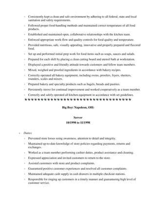 ◦ Consistently kept a clean and safe environment by adhering to all federal, state and local
sanitation and safety requirements.
◦ Followed proper food handling methods and maintained correct temperature of all food
products.
◦ Established and maintained open, collaborative relationships with the kitchen team.
◦ Enforced appropriate work-flow and quality controls for food quality and temperature.
◦ Provided nutritious, safe, visually appealing, innovative and properly prepared and flavored
food.
◦ Set up and performed initial prep work for food items such as soups, sauces and salads.
◦ Prepared for each shift by placing a clean cutting board and utensil bath at workstation.
◦ Displayed a positive and friendly attitude towards customers and fellow team members.
◦ Mixed, weighed and proofed ingredients in accordance with bakery recipes.
◦ Correctly operated all bakery equipment, including ovens, proofers, fryers, sheeters,
rounders, scales and mixers.
◦ Prepared bakery and specialty products such as bagels, breads and pastries.
◦ Persistently strove for continual improvement and worked cooperatively as a team member.
◦ Correctly and safely operated all kitchen equipment in accordance with set guidelines.
Big Boy( Napoleon, OH)
Server
10/1998 to 11/1998
• Duties
◦ Prevented store losses using awareness, attention to detail and integrity.
◦ Maintained up-to-date knowledge of store policies regarding payments, returns and
exchanges.
◦ Worked as a team member performing cashier duties, product assistance and cleaning.
◦ Expressed appreciation and invited customers to return to the store.
◦ Assisted customers with store and product complaints.
◦ Guaranteed positive customer experiences and resolved all customer complaints.
◦ Maintained adequate cash supply in cash drawers in multiple checkout stations.
◦ Responsible for ringing up customers in a timely manner and guaranteeing high level of
customer service.
 