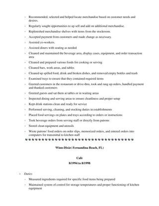 ◦ Recommended, selected and helped locate merchandise based on customer needs and
desires.
◦ Regularly sought opportunities to up sell and add on additional merchandise.
◦ Replenished merchandise shelves with items from the stockroom.
◦ Accepted payment from customers and made change as necessary.
◦ Assisted co-workers.
◦ Assisted diners with seating as needed
◦ Cleaned and maintained the beverage area, display cases, equipment, and order transaction
area
◦ Cleaned and prepared various foods for cooking or serving
◦ Cleaned bars, work areas, and tables
◦ Cleaned up spilled food, drink and broken dishes, and removed empty bottles and trash
◦ Examined trays to ensure that they contained required items
◦ Greeted customers in the restaurant or drive-thru, took and rang up orders, handled payment
and thanked customers
◦ Greeted guests and sat them at tables or in waiting areas
◦ Inspected dining and serving areas to ensure cleanliness and proper setup
◦ Kept drink stations clean and ready for service
◦ Performed serving, cleaning, and stocking duties in establishments
◦ Placed food servings on plates and trays according to orders or instructions
◦ Took beverage orders from serving staff or directly from patrons
◦ Stored clean equipment and utensils
◦ Wrote patrons' food orders on order slips, memorized orders, and entered orders into
computers for transmittal to kitchen staff
Winn-Dixie( Fernandina Beach, FL)
Cafe
8/1994 to 8/1998
• Duties
◦ Measured ingredients required for specific food items being prepared
◦ Maintained system of control for storage temperatures and proper functioning of kitchen
equipment
 