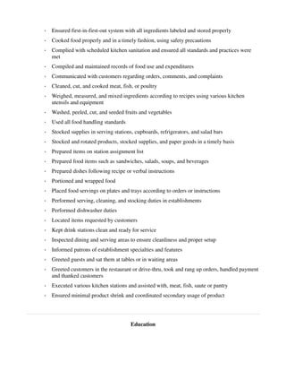 ◦ Ensured first-in-first-out system with all ingredients labeled and stored properly
◦ Cooked food properly and in a timely fashion, using safety precautions
◦ Complied with scheduled kitchen sanitation and ensured all standards and practices were
met
◦ Compiled and maintained records of food use and expenditures
◦ Communicated with customers regarding orders, comments, and complaints
◦ Cleaned, cut, and cooked meat, fish, or poultry
◦ Weighed, measured, and mixed ingredients according to recipes using various kitchen
utensils and equipment
◦ Washed, peeled, cut, and seeded fruits and vegetables
◦ Used all food handling standards
◦ Stocked supplies in serving stations, cupboards, refrigerators, and salad bars
◦ Stocked and rotated products, stocked supplies, and paper goods in a timely basis
◦ Prepared items on station assignment list
◦ Prepared food items such as sandwiches, salads, soups, and beverages
◦ Prepared dishes following recipe or verbal instructions
◦ Portioned and wrapped food
◦ Placed food servings on plates and trays according to orders or instructions
◦ Performed serving, cleaning, and stocking duties in establishments
◦ Performed dishwasher duties
◦ Located items requested by customers
◦ Kept drink stations clean and ready for service
◦ Inspected dining and serving areas to ensure cleanliness and proper setup
◦ Informed patrons of establishment specialties and features
◦ Greeted guests and sat them at tables or in waiting areas
◦ Greeted customers in the restaurant or drive-thru, took and rang up orders, handled payment
and thanked customers
◦ Executed various kitchen stations and assisted with, meat, fish, saute or pantry
◦ Ensured minimal product shrink and coordinated secondary usage of product
Education
 