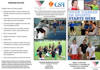College of Sports & Fitness provides
 Development Officer / Trainer to deliver and
provide a network of resources to support the
program
 Lesson plans and resources to specific sporting
codes align with sport accreditation
 Sporting networks engaged in education with
their knowledge and skills
 Interactive classroom and outdoor activities
with teacher / trainer / sport professionals
 VET in schools funded
 SIS20513 Certificate II in Sport Coaching
 4 QCE points
 Opportunity for students to obtain their sport
accreditation as referees or local club officials
 Diversity of careers at a local level
 Confidence in key life skills while creating
pathway options towards further study or
local employment
 Direct access to partners and local community.
DIRECT INDUSTRY
ENGAGEMENT TAILORED TO
CERTIFICATE AND SPORT
ACCREDITATION
FOR MORE INFORMATION CONTACT
Business Development Manager
Lee Shea
(0423 845 980)
lee@csf.edu.au
College of Sports and Fitness CSF is constantly searching for
innovative solutions to enhance the learning outcome of all
students in the Sports and Recreation industry and to give its
learners the tools and knowledge needed to become a
successful working professional within their chosen field.
This is a partnership shared by school, local businesses
and sporting community in providing relevant and
engaging learning that broadens each student’s
personal aspirations .
PROGRAM OUTLINE
RTO 91345
 