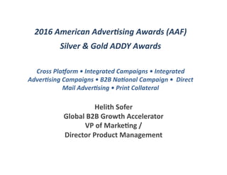 2016	American	Adver0sing	Awards	(AAF)	
Silver	&	Gold	ADDY	Awards	
Cross	Pla@orm	•	Integrated	Campaigns	•	Integrated	
Adver0sing	Campaigns	•	B2B	Na0onal	Campaign	•		Direct	
Mail	Adver0sing	•	Print	Collateral		
Helith	Sofer	
Global	B2B	Growth	Accelerator	
VP	of	Marke8ng	/		
Director	Product	Management	
 