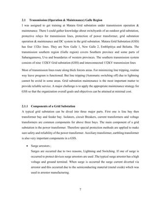 7
2.1 Transmission (Operation & Maintenance) Galle Region
I was assigned to get training at Matara Grid substation under transmission operation &
maintenance. There I could gather knowledge about switchyards of an outdoor grid substation,
protective relays for transmission lines, protection of power transformer, grid substation
operation & maintenance and DC system in the grid substation. Matara Grid Substation (GSS)
has four 132kv lines. They are New Galle 1, New Galle 2, Emblipitiya and Beliatta. The
transmission southern region (Galle region) covers Southern province and some parts of
Sabaragamuwa, Uva and boundaries of western provinces. The southern transmission system
consists of nine 132KV Grid substation (GSS) and interconnected 132KV transmission lines
Most of transmission lines route along thick forests areas. For minimizing line tripping, routine
way leave program is functioned. But line tripping (Automatic switching off) due to lightning
cannot be avoid in some areas. Grid substation maintenance is the most important matter to
provide reliable service. A major challenge is to apply the appropriate maintenance strategy for
GSS so that the organization overall goals and objectives can be attained at minimal cost.
2.1.1 Components of a Grid Substation
A typical grid substation can be dived into three major parts. First one is line bay then
transformer bay and feeder bay. Isolators, circuit Breakers, current transformers and voltage
transformers are common components for above three bays. The main component of a grid
substation is the power transformer. Therefore special protection methods are applied to make
sure safety and reliability of the power transformer. Auxiliary transformer, earthling transformer
is also very important components in a GSS.
 Surge arrestors ;
Surges are occurred due to two reasons, Lightning and Switching. If one of surge is
occurred to protect devices surge arrestors are used .The typical surge arrestor has a high
voltage and ground terminal. When surge is occurred the surge current diverted via
arrestor and this occurred due to the semiconducting material (metal oxide) which was
used in arrestor manufacturing.
 