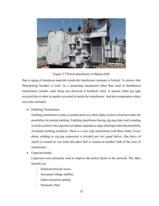 12
Figure 2:7 Power transformer of Matara GSS
Due to aging of insulation materials inside the transformer moisture is formed. To remove that
Dehydrating breather is used. As a protecting mechanism other than used in distribution
transformers another main thing can observed is buchholz relay. It operate when gas (gas
occurred due to short or sparks) occurred in inside the transformer. And also temperature relays
were also included.
 Earthling Transformer
Earthing transformer creates a neutral point in a three phase system which provides the
possibility for neutral earthing. Earthing transformer having zig-zag (inter star) winding
is used to achieve the required zero phase impedance stage which provides the possibility
of neutral earthing condition. There is a core type transformer with three limbs. Every
phase winding in zig-zag connection is divided into two equal halves. One halve of
which is wound on one limb and other half is wound on another limb of the core of
transformer
 Capacitor banks
Capacitors were primarily used to improve the power factor in the network. The other
benefits are
- Reduced network losses
- Increased voltage stability
- Improved power quality
- Harmonic filter
 