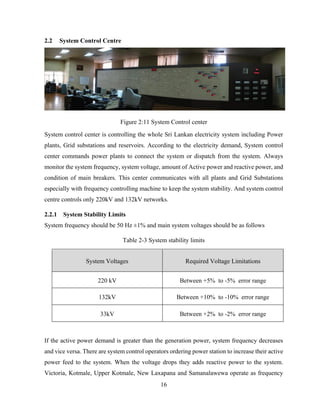 16
2.2 System Control Centre
Figure 2:11 System Control center
System control center is controlling the whole Sri Lankan electricity system including Power
plants, Grid substations and reservoirs. According to the electricity demand, System control
center commands power plants to connect the system or dispatch from the system. Always
monitor the system frequency, system voltage, amount of Active power and reactive power, and
condition of main breakers. This center communicates with all plants and Grid Substations
especially with frequency controlling machine to keep the system stability. And system control
centre controls only 220kV and 132kV networks.
2.2.1 System Stability Limits
System frequency should be 50 Hz ±1% and main system voltages should be as follows
Table 2-3 System stability limits
System Voltages Required Voltage Limitations
220 kV Between +5% to -5% error range
132kV Between +10% to -10% error range
33kV Between +2% to -2% error range
If the active power demand is greater than the generation power, system frequency decreases
and vice versa. There are system control operators ordering power station to increase their active
power feed to the system. When the voltage drops they adds reactive power to the system.
Victoria, Kotmale, Upper Kotmale, New Laxapana and Samanalawewa operate as frequency
 