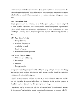 17
control centers of Sri Lankan power system. Hydro plants are taken as frequency control due
to the less responding time and more controllability. Frequency control plant normally operates
at half lord of its capacity. Droops setting at the power plant is changed to frequency control
mood.
2.2.2 System Operation
System operation means the controlling process of whole power system by communicating with
all plants and Grid Substations. This is the task should done by the operation Engineer of the
system control center. Plant connection and dispatching is not a random task. It is done
according to a planning process. There are operational priorities and water usage priorities as
well.
2.2.3 Operational Priorities
 Safety of persons
 Protection of equipment
 Availability of supply
 Quality of supply
 Economies of system operations
2.2.4 Water Usage Priorities
 Water services and drainage
 Environment
 Irrigation
 Power production
In frequency controlling, one plant is set to a different droop setting to response immediately
whereas other plants are set to free governor mode. If the responsible plant is not responding,
other plants will automatically respond.
Spinning reservoir margin is to be not less than 5% of gross generation. Additional available
high cost generation & available hydro plants with short time starting capability may not be
started (for any reason) only to keep this spinning reservoir margin.
The maximum load of any generation unit shall be less than 20% of the total demand. However
for the purpose of maximizing the thermal generation alone, this could be increased to 22.5%.
 