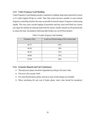 18
2.2.5 Under-Frequency Load Shedding
Under Frequency Load shading concept is important if suddenly large load connected to system
or if a plant tripped off due to a fault. Then that system becomes unstable at such moment
frequency controlling machine also may not possible to bear the impact. Frequency is decreasing
rapidly. This may cause cascade tripping of generators and may cause total black out, system
can regain the stability by reducing loads from the system. Feeders should cut off automatically
to reduce the load. According to following table feeders are cut-off from breakers
Table 2-4 under frequency load shedding
Frequency (Hz) Load cut-off percentage of the system load
48.75 05%
48.50 10%
48.25 25%
48.00 35%
47.50 45%
2.2.6 Economic Dispatch and Unit Commitment
 Thermal power plants should be dispatched according to the merit order.
 Unit cost is the cost per 1kwh.
 For some thermal power plants, start up or stop or both charges are included.
 When calculating the unit cost of hydro plants, water value should be considered.
 