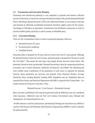 19
2.3 Transmission and Generation Planning
Generation and transmission planning is very important to generate and transmit sufficient
amount of electricity to satisfy the consumer demand according to the growth demand (National
Power and Energy demand forecast). CEB is the authorized institute in our country to develop
and maintain an efficiently coordinated economical electricity supply system for the country.
According to CEB plans its generation, Transmission and distribution expansions in order to
provide reliable quality electricity to entire country at affordable price.
2.3.1 Generation Planning
There are few considerations when it comes to generation planning, which are
 Demand Forecast (25 years)
 Existing System modelling
 Candidate System
Generation plan is designed for 20 years and & revised at the end of 2 years period. Although
the demand forecast is done for next 25 years, generation plan is designed for 20 years to avoid
the “tail effect”. That means the end values may largely deviate from the actual values. The
planning is based on least cost principle. Demand forecasting is done by categorizing electricity
consumers into 4 sectors (Domestic, Industrial, Commercial, And Other). By identifying the
most suitable linear combination of the parameters of each sector to represent the demand
function. Some parameters are, previous year demand, Gross Domestic Product, Average
Electricity Price, Leading demand, Leading GDP, Population and etc. Population data are
acquired from Senses and Statistical department and GDP is acquired from Central bank. In a
similar manner lost forecast is also done. Then,
Demand Forecast + Loss Forecast = Generation Forecast
Base case plan is published in the long term generation plan & additional cases are considered
when necessary. Additional cases are Fuel cost increase, Government cases, Demand side
management, environmental policies, etc.
WASP software is used for optimization, and Statistical Package for Social Services (SPSS) is
used for load forecast and Stochastic Dual Dynamic Programming (SDDP) is used to calculate
the hydro potential.
 