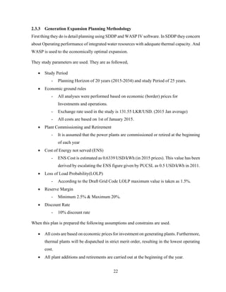 22
2.3.3 Generation Expansion Planning Methodology
First thing they do is detail planning using SDDP and WASP IV software. In SDDP they concern
about Operating performance of integrated water resources with adequate thermal capacity. And
WASP is used to the economically optimal expansion.
They study parameters are used. They are as followed,
 Study Period
- Planning Horizon of 20 years (2015-2034) and study Period of 25 years.
 Economic ground rules
- All analyses were performed based on economic (border) prices for
Investments and operations.
- Exchange rate used in the study is 131.55 LKR/USD. (2015 Jan average)
- All costs are based on 1st of January 2015.
 Plant Commissioning and Retirement
- It is assumed that the power plants are commissioned or retired at the beginning
of each year
 Cost of Energy not served (ENS)
- ENS Cost is estimated as 0.6339 USD/kWh (in 2015 prices). This value has been
derived by escalating the ENS figure given by PUCSL as 0.5 USD/kWh in 2011.
 Loss of Load Probability(LOLP)
- According to the Draft Grid Code LOLP maximum value is taken as 1.5%.
 Reserve Margin
- Minimum 2.5% & Maximum 20%.
 Discount Rate
- 10% discount rate
When this plan is prepared the following assumptions and constrains are used.
 All costs are based on economic prices for investment on generating plants. Furthermore,
thermal plants will be dispatched in strict merit order, resulting in the lowest operating
cost.
 All plant additions and retirements are carried out at the beginning of the year.
 