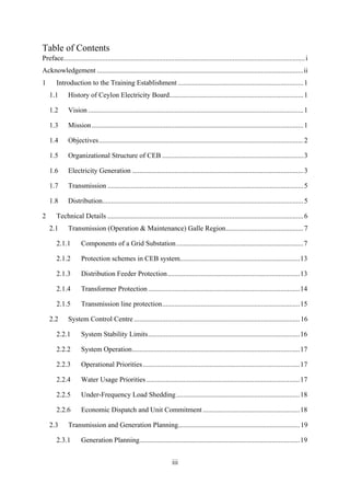 iii
Table of Contents
Preface.........................................................................................................................................i
Acknowledgement .....................................................................................................................ii
1 Introduction to the Training Establishment .......................................................................1
1.1 History of Ceylon Electricity Board............................................................................1
1.2 Vision ..........................................................................................................................1
1.3 Mission........................................................................................................................1
1.4 Objectives....................................................................................................................2
1.5 Organizational Structure of CEB ................................................................................3
1.6 Electricity Generation .................................................................................................3
1.7 Transmission ...............................................................................................................5
1.8 Distribution..................................................................................................................5
2 Technical Details ...............................................................................................................6
2.1 Transmission (Operation & Maintenance) Galle Region............................................7
2.1.1 Components of a Grid Substation........................................................................7
2.1.2 Protection schemes in CEB system....................................................................13
2.1.3 Distribution Feeder Protection...........................................................................13
2.1.4 Transformer Protection......................................................................................14
2.1.5 Transmission line protection..............................................................................15
2.2 System Control Centre ..............................................................................................16
2.2.1 System Stability Limits......................................................................................16
2.2.2 System Operation...............................................................................................17
2.2.3 Operational Priorities.........................................................................................17
2.2.4 Water Usage Priorities.......................................................................................17
2.2.5 Under-Frequency Load Shedding......................................................................18
2.2.6 Economic Dispatch and Unit Commitment .......................................................18
2.3 Transmission and Generation Planning.....................................................................19
2.3.1 Generation Planning...........................................................................................19
 