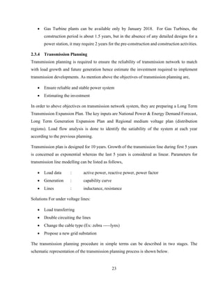 23
 Gas Turbine plants can be available only by January 2018. For Gas Turbines, the
construction period is about 1.5 years, but in the absence of any detailed designs for a
power station, it may require 2 years for the pre-construction and construction activities.
2.3.4 Transmission Planning
Transmission planning is required to ensure the reliability of transmission network to match
with load growth and future generation hence estimate the investment required to implement
transmission developments. As mention above the objectives of transmission planning are,
 Ensure reliable and stable power system
 Estimating the investment
In order to above objectives on transmission network system, they are preparing a Long Term
Transmission Expansion Plan. The key inputs are National Power & Energy Demand Forecast,
Long Term Generation Expansion Plan and Regional medium voltage plan (distribution
regions). Load flow analysis is done to identify the satiability of the system at each year
according to the previous planning.
Transmission plan is designed for 10 years. Growth of the transmission line during first 5 years
is concerned as exponential whereas the last 5 years is considered as linear. Parameters for
transmission line modelling can be listed as follows,
 Load data : active power, reactive power, power factor
 Generation : capability curve
 Lines : inductance, resistance
Solutions For under voltage lines:
 Load transferring
 Double circuiting the lines
 Change the cable type (Ex: zebra -----lynx)
 Propose a new grid substation
The transmission planning procedure in simple terms can be described in two stages. The
schematic representation of the transmission planning process is shown below.
 