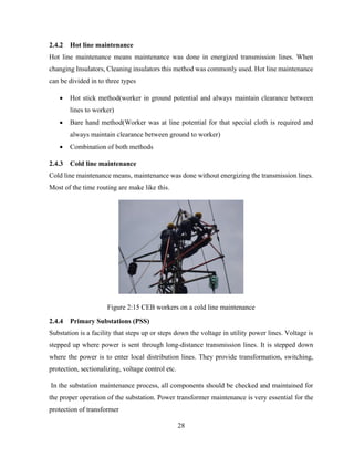 28
2.4.2 Hot line maintenance
Hot line maintenance means maintenance was done in energized transmission lines. When
changing Insulators, Cleaning insulators this method was commonly used. Hot line maintenance
can be divided in to three types
 Hot stick method(worker in ground potential and always maintain clearance between
lines to worker)
 Bare hand method(Worker was at line potential for that special cloth is required and
always maintain clearance between ground to worker)
 Combination of both methods
2.4.3 Cold line maintenance
Cold line maintenance means, maintenance was done without energizing the transmission lines.
Most of the time routing are make like this.
Figure 2:15 CEB workers on a cold line maintenance
2.4.4 Primary Substations (PSS)
Substation is a facility that steps up or steps down the voltage in utility power lines. Voltage is
stepped up where power is sent through long-distance transmission lines. It is stepped down
where the power is to enter local distribution lines. They provide transformation, switching,
protection, sectionalizing, voltage control etc.
In the substation maintenance process, all components should be checked and maintained for
the proper operation of the substation. Power transformer maintenance is very essential for the
protection of transformer
 