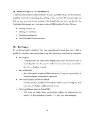 29
2.5 Distribution Division –Southern Province
In Distribution maintenance and construction branch I gained knowledge about construction
procedure, construction materials, poles, earthing system, short term LV expansion plan etc.
And we were appointed to few sections of the branch.Following works are done by the
Distribution Maintenance and Construction section of CEB Southern Province Division.
 Situating new pole line
 Situating new substation
 Transformer maintaining
 Identifying tools of line maintenance
2.5.1 Line Support
We call line support for poles here. They must be mechanically strong, they must be light in
weight, they must have least number of parts, and their maintenance cost should be a minimum.
 Wooden poles
- There are used when crane cannot be physically access the place we need to
situate the pole. Then this kind of wooden poles are used because men can take
this poles to the place we need.
 Steel tubular poles
- Steel tubular poles are more rigid in construction, occupy less space and give to
distribution system a more elegant appearance.
 Rain Forced Cement Concrete Poles (RCC)
- In the modern days, these have almost replaced the wooden and steel poles. RCC
poles are costs than the wooden and steel towers.
 Pre Stressed Cement Concrete Poles (PCC)
- RCC poles are bulky, heavy and therefore problems in transportation and
handing. To overcome these difficulties PCC poles have been developed.
 