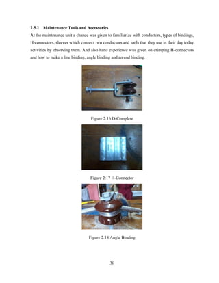 30
2.5.2 Maintenance Tools and Accessories
At the maintenance unit a chance was given to familiarize with conductors, types of bindings,
H-connectors, sleeves which connect two conductors and tools that they use in their day today
activities by observing them. And also hand experience was given on crimping H-connectors
and how to make a line binding, angle binding and an end binding.
Figure 2:16 D-Complete
Figure 2:17 H-Connector
Figure 2:18 Angle Binding
 