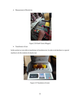 35
 Measurement of Resistivity
Figure 2:26 Earth Tester (Megger)
 Transformer oil test
In this section we were able to transformer oil insulation test. In order to do that there is a special
machine to do the isolation di-electric test.
Figure 2:27 Insulation oil tester
 