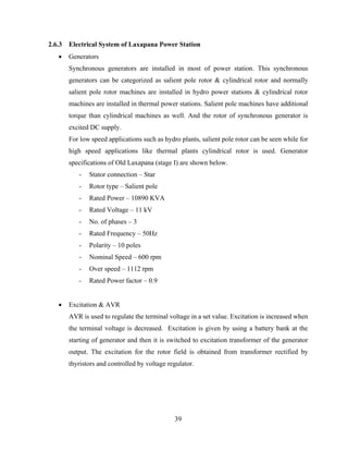 39
2.6.3 Electrical System of Laxapana Power Station
 Generators
Synchronous generators are installed in most of power station. This synchronous
generators can be categorized as salient pole rotor & cylindrical rotor and normally
salient pole rotor machines are installed in hydro power stations & cylindrical rotor
machines are installed in thermal power stations. Salient pole machines have additional
torque than cylindrical machines as well. And the rotor of synchronous generator is
excited DC supply.
For low speed applications such as hydro plants, salient pole rotor can be seen while for
high speed applications like thermal plants cylindrical rotor is used. Generator
specifications of Old Laxapana (stage I) are shown below.
- Stator connection – Star
- Rotor type – Salient pole
- Rated Power – 10890 KVA
- Rated Voltage – 11 kV
- No. of phases – 3
- Rated Frequency – 50Hz
- Polarity – 10 poles
- Nominal Speed – 600 rpm
- Over speed – 1112 rpm
- Rated Power factor – 0.9
 Excitation & AVR
AVR is used to regulate the terminal voltage in a set value. Excitation is increased when
the terminal voltage is decreased. Excitation is given by using a battery bank at the
starting of generator and then it is switched to excitation transformer of the generator
output. The excitation for the rotor field is obtained from transformer rectified by
thyristors and controlled by voltage regulator.
 