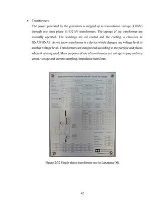 42
 Transformers
The power generated by the generators is stepped up to transmission voltage (132kV)
through two three phase 11/132 kV transformers. The tapings of the transformer are
manually operated. The windings are oil cooled and the cooling is classifies as
ONAN/ONAF. As we know transformer is a device which changes one voltage level to
another voltage level. Transformers are categorized according to the purpose and places
where it is being used. Main purposes of use of transformers are voltage step up and step
down, voltage and current sampling, impedance transform.
Figure 2:32 Single phase transformer use in Laxapana Old
 