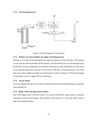 47
2.7.2 Coal burning process
Figure 2:39 Flow diagram of coal burning
2.7.3 Primary air and secondary air supply in burning process
Primary air was taken from atmosphere by using two primary air fans (PA fans). This primary
air was used to send coal powder into the furnace. And also primary air was sent through the air
pre heater to increase temperature of it and then hot primary air and cold primary air were mixed
to get required temperature because it will increase efficiency of burning process. Two draft
fans were used to supply secondary air to the furnace as shown in figure 2.39 the main purpose
of secondary air was to supply O2 for coal burning.
2.7.4 Air pre heater
It was an arrangement which was used to exchange the heat in the exhaust flue gas in to primary
and secondary air.
2.7.5 Boiler of the Lakvijaya power station
This is the largest boiler in the Sri Lanka. It’s consists with burners, super heaters, re heaters,
economizer and the air pre heater. The specialty of this boiler was water tube wall is used to
kept water inside the boiler.
 