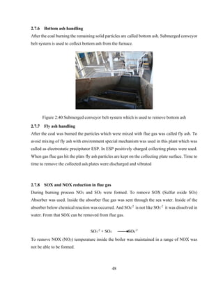 48
2.7.6 Bottom ash handling
After the coal burning the remaining solid particles are called bottom ash. Submerged conveyor
belt system is used to collect bottom ash from the furnace.
Figure 2:40 Submerged conveyor belt system which is used to remove bottom ash
2.7.7 Fly ash handling
After the coal was burned the particles which were mixed with flue gas was called fly ash. To
avoid mixing of fly ash with environment special mechanism was used in this plant which was
called as electrostatic precipitator ESP. In ESP positively charged collecting plates were used.
When gas flue gas hit the plats fly ash particles are kept on the collecting plate surface. Time to
time to remove the collected ash plates were discharged and vibrated
2.7.8 SOX and NOX reduction in flue gas
During burning process NO2 and SO2 were formed. To remove SOX (Sulfur oxide SO2)
Absorber was used. Inside the absorber flue gas was sent through the sea water. Inside of the
absorber below chemical reaction was occurred. And SO4
-2
is not like SO3
-2
it was dissolved in
water. From that SOX can be removed from flue gas.
SO3
-2
+ SO2 SO4
-2
To remove NOX (NO2) temperature inside the boiler was maintained in a range of NOX was
not be able to be formed.
 