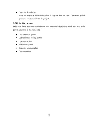 50
 Generator Transformer
Plant has 360MVA power transformer to step up 20kV to 220kV. After that power
generated was transmitted to Veyangoda.
2.7.10 Auxiliary systems
Other than above mentioned systems there were some auxiliary systems which were used in the
power generation of the plant. Like,
 Lubrication oil system
 Lubrication oil cooling system
 Hydrogen system
 Ventilation system
 Sea water treatment plant
 Cooling system
 