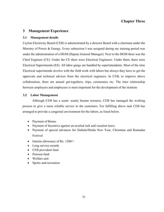51
Chapter Three
3 Management Experience
3.1 Management details
Ceylon Electricity Board (CEB) is administrated by a director Board with a chairman under the
Ministry of Power & Energy. Every subsection I was assigned during my training period was
under the administration of a DGM (Deputy General Manager). Next to the DGM there was the
Chief Engineer (CE). Under the CE there were Electrical Engineers. Under them, there were
Electrical Superintends (ES). All labor gangs are handled by superintendents. Most of the time
Electrical superintends involve with the field work with labors but always they have to get the
approvals and technical advices from the electrical engineers. In CEB, to improve above
collaboration, there are annual get-togethers, trips, ceremonies etc. The inter relationship
between employers and employees is most important for the development of the institute
3.2 Labor Management
Although CEB has a scant- scanty human resource, CEB has managed the working
process to give a more reliable service to the customers. For fulfilling above task CEB has
arranged to provide a congenial environment for the labors, as listed below.
 Payment of Bonus
 Payment of Incentive against un-availed sick and vacation leave
 Payment of special advances for Sinhala/Hindu New Year, Christmas and Ramadan
Festival
 Interim allowance of Rs. 1200/=
 Long service awards
 CEB provident fund
 Pension fund
 Welfare unit
 Sports and recreation
 