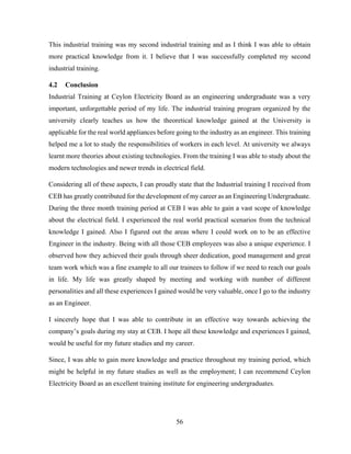 56
This industrial training was my second industrial training and as I think I was able to obtain
more practical knowledge from it. I believe that I was successfully completed my second
industrial training.
4.2 Conclusion
Industrial Training at Ceylon Electricity Board as an engineering undergraduate was a very
important, unforgettable period of my life. The industrial training program organized by the
university clearly teaches us how the theoretical knowledge gained at the University is
applicable for the real world appliances before going to the industry as an engineer. This training
helped me a lot to study the responsibilities of workers in each level. At university we always
learnt more theories about existing technologies. From the training I was able to study about the
modern technologies and newer trends in electrical field.
Considering all of these aspects, I can proudly state that the Industrial training I received from
CEB has greatly contributed for the development of my career as an Engineering Undergraduate.
During the three month training period at CEB I was able to gain a vast scope of knowledge
about the electrical field. I experienced the real world practical scenarios from the technical
knowledge I gained. Also I figured out the areas where I could work on to be an effective
Engineer in the industry. Being with all those CEB employees was also a unique experience. I
observed how they achieved their goals through sheer dedication, good management and great
team work which was a fine example to all our trainees to follow if we need to reach our goals
in life. My life was greatly shaped by meeting and working with number of different
personalities and all these experiences I gained would be very valuable, once I go to the industry
as an Engineer.
I sincerely hope that I was able to contribute in an effective way towards achieving the
company’s goals during my stay at CEB. I hope all these knowledge and experiences I gained,
would be useful for my future studies and my career.
Since, I was able to gain more knowledge and practice throughout my training period, which
might be helpful in my future studies as well as the employment; I can recommend Ceylon
Electricity Board as an excellent training institute for engineering undergraduates.
 