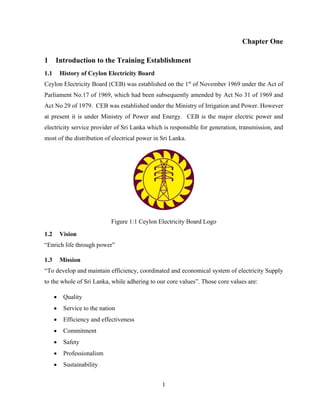 1
Chapter One
1 Introduction to the Training Establishment
1.1 History of Ceylon Electricity Board
Ceylon Electricity Board (CEB) was established on the 1st
of November 1969 under the Act of
Parliament No.17 of 1969, which had been subsequently amended by Act No 31 of 1969 and
Act No 29 of 1979. CEB was established under the Ministry of Irrigation and Power. However
at present it is under Ministry of Power and Energy. CEB is the major electric power and
electricity service provider of Sri Lanka which is responsible for generation, transmission, and
most of the distribution of electrical power in Sri Lanka.
Figure 1:1 Ceylon Electricity Board Logo
1.2 Vision
“Enrich life through power”
1.3 Mission
“To develop and maintain efficiency, coordinated and economical system of electricity Supply
to the whole of Sri Lanka, while adhering to our core values”. Those core values are:
 Quality
 Service to the nation
 Efficiency and effectiveness
 Commitment
 Safety
 Professionalism
 Sustainability
 