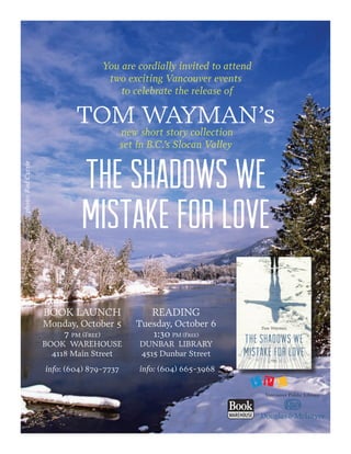 You are cordially invited to attend
two exciting Vancouver events
to celebrate the release of
TOM WAYMAN’s
new short story collection
set in B.C.’s Slocan Valley
THE SHADOWS WE
MISTAKE FOR LOVE
BOOK LAUNCH
Monday, October 5
7 pm (Free)
BOOK WAREHOUSE
4118 Main Street
info: (604) 879-7737
READING
Tuesday, October 6
1:30 PM (Free)
DUNBAR LIBRARY
4515 Dunbar Street
info: (604) 665-3968
photo:RodCurrie
 