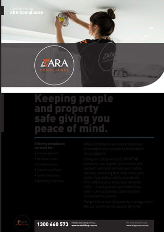 ARA Compliance will work tirelessly
to maintain your property and protect
its occupants.
Using our proprietary CLARAFY®
software, our expert technicians will
inspect, test and service your safety
devices, ensuring that they meet your
state’s legislative safety standards.
This will not only keep your tenants
safer - it will protect you from fines,
liability for accidents, and rejection
of insurance claims.
Forget the stress of property management.
We can promise you peace of mind.
Keeping people
and property
safe giving you
peace of mind.
COMPANY PROFILE
ARA Compliance
Offering compliance
services for:
• Smoke Alarms
• Window Locks
• Corded Blinds
• Swimming Pools
• Safety Switches
• Building Practices
1300 660 573
info@arabuilding.com.au
www.arabuilding.com.au
The ARA Group Pty Ltd
www.aragroup.com.au
 