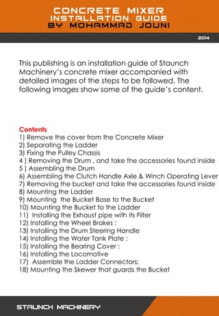 This publishing is an installation guide of Staunch
Machinery’s concrete mixer accompanied with
detailed images of the steps to be followed. The
following images show some of the guide’s content.
Contents
1) Remove the cover from the Concrete Mixer
2) Separating the Ladder
3) Fixing the Pulley Chassis
4 ) Removing the Drum , and take the accessories found inside
5 ) Assembling the Drum
6) Assembling the Clutch Handle Axle & Winch Operating Lever
7) Removing the bucket and take the accessories found inside
8) Mounting the Ladder
9) Mounting the Bucket Base to the Bucket
10) Mounting the Bucket to the Ladder
11) Installing the Exhaust pipe with its Filter
12) Installing the Wheel Brakes :
13) Installing the Drum Steering Handle
14) Installing the Water Tank Plate :
15) Installing the Bearing Cover :
16) Installing the Locomotive
17) Assemble the Ladder Connectors:
18) Mounting the Skewer that guards the Bucket
 