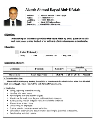 Objective:
Education:
Experience History:
.
Company Position Country
Duration
From To
MaxMuscle Sales Supervisor EGYPT 26-04-2014 Present
● Company Overview:
MaxMuscle is a company working in the field of supplements for athelitics has more than 12 retail
in all around Egypt, inside Gold's GYM and stores of it's own name.
● Job Duties:
 Selling,Displaying and merchandising.
 Handling after sales issues.
 Achieving the daily and monthly targets.
 Monitoring the stock every day and making products requests.
 Building strong relation and good reputation with the customers
 Manage store at every thing .
 Give training for employees.
 Provide superior customer service leadership.
 Complete all paperwork and documentation according to guidelines and deadline.
 Cash handling and daily reports.
Alamir Ahmed Sayed Abd-Elfatah
I’m searching for the stable opportunity that would match my Skills, qualifications and
work experiences to show the best of my skills and efforts in those areas professionally.
Address : Hadayek Elkobba - Cairo - Egypt
Mobile : +2 01113625747
Land Line : +2 (02) 26010501
Email : Alamir2507rs@gmail.com
Skype Intv. : Alamir2507rs@Skype.com
Cairo University
Faculty : Arts Graduation Date : May, 2006
 