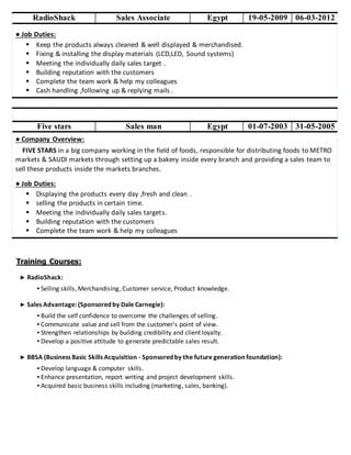 RadioShack Sales Associate Egypt 19-05-2009 06-03-2012
● Job Duties:
 Keep the products always cleaned & well displayed & merchandised.
 Fixing & installing the display materials (LCD,LED, Sound systems)
 Meeting the individually daily sales target .
 Building reputation with the customers
 Complete the team work & help my colleagues
 Cash handling ,following up & replying mails .
Five stars Sales man Egypt 01-07-2003 31-05-2005
● Company Overview:
FIVE STARS in a big company working in the field of foods, responsible for distributing foods to METRO
markets & SAUDI markets through setting up a bakery inside every branch and providing a sales team to
sell these products inside the markets branches.
● Job Duties:
 Displaying the products every day ,fresh and clean .
 selling the products in certain time.
 Meeting the individually daily sales targets.
 Building reputation with the customers
 Complete the team work & help my colleagues
Training Courses:
► RadioShack:
▪ Selling skills, Merchandising, Customer service, Product knowledge.
► Sales Advantage: (Sponsored by Dale Carnegie):
▪ Build the self confidence to overcome the challenges of selling.
▪ Communicate value and sell from the customer's point of view.
▪ Strengthen relationships by building credibility and client loyalty.
▪ Develop a positive attitude to generate predictable sales result.
► BBSA (Business Basic Skills Acquisition - Sponsored by the future generation foundation):
▪ Develop language & computer skills.
▪ Enhance presentation, report writing and project development skills.
▪ Acquired basic business skills including (marketing, sales, banking).
 