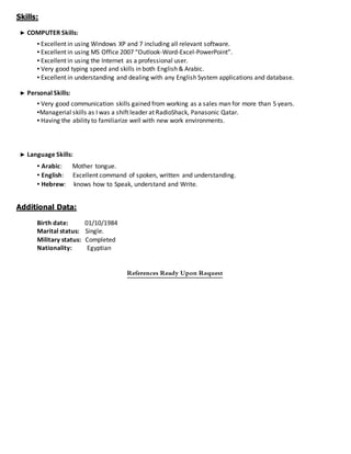 Skills:
► COMPUTER Skills:
▪ Excellent in using Windows XP and 7 including all relevant software.
▪ Excellent in using MS Office 2007 “Outlook-Word-Excel-PowerPoint”.
▪ Excellent in using the Internet as a professional user.
▪ Very good typing speed and skills in both English & Arabic.
▪ Excellent in understanding and dealing with any English System applications and database.
► Personal Skills:
▪ Very good communication skills gained from working as a sales man for more than 5 years.
▪Managerial skills as I was a shift leader at RadioShack, Panasonic Qatar.
▪ Having the ability to familiarize well with new work environments.
► Language Skills:
▪ Arabic: Mother tongue.
▪ English: Excellent command of spoken, written and understanding.
▪ Hebrew: knows how to Speak, understand and Write.
Additional Data:
Birth date: 01/10/1984
Marital status: Single.
Military status: Completed
Nationality: Egyptian
References Ready Upon Request
 