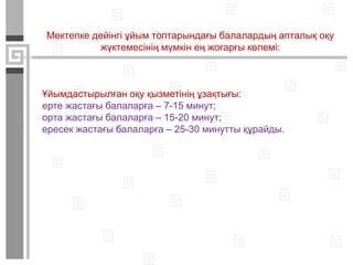 Мектепке дейінгі ұйым топтарындағы балалардың апталық оқу
жүктемесінің мүмкін ең жоғарғы көлемі:
Ұйымдастырылған оқу қызметінің ұзақтығы:
ерте жастағы балаларға – 7-15 минут;
орта жастағы балаларға – 15-20 минут;
ересек жастағы балаларға – 25-30 минутты құрайды.
 