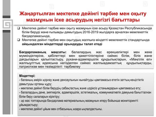 Жаңартылған мектепке дейінгі тәрбие мен оқыту
мазмұнын іске асырудың негізгі бағыттары
 Мектепке дейінгі тәрбие мен оқыту мазмұнын іске асыру Қазақстан Республикасында
білім беруді және ғылымды дамытудың 2016-2019 жылдарға арналған мемлекеттік
бағдарламасында,
 Мектепке дейінгі тәрбие мен оқытудың жалпыға міндетті мемлекеттік стандартында
айқындалған міндеттерді орындауды талап етеді
Міндеттері:
- баланың өмірін қорғау және денсаулығын нығайтуды қамтамасыз ететін заттық-кеңістіктік
дамытушы ортаны құру;
- мектепке дейінгі білім берудің сабақтастық және үздіксіз ұстанымдарын қамтамасыз ету;
- балалардың дене, зияткерлік, адамгершілік, эстетикалық, коммуникативтік дамуына бағытталған
білім беру салаларын кіріктіру;
- әр жас топтарында бағдарлама материалының мазмұнын игеру бойынша мониторингті
ұйымдастыру;
- мектепке дейінгі ұйым мен отбасының өзара ықпалдастығы.
Бағдарламаның мақсаты: балалардың жас ерекшеліктері мен жеке
мүмкіндіктеріне, қабілеттері мен қажеттіліктеріне сәйкес білім, білік және
дағдыларын қалыптастыру, рухани-адамгершілік құндылықтарын, «Мәңгілік ел»
жалпыұлттық идеясына негізделген сәйкес жалпыадамзаттық құндылықтарды,
патриотизм мен төзімділікті тәрбиелеу
 