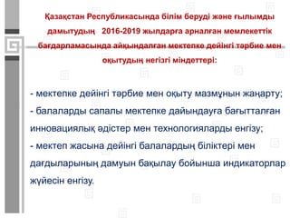 - мектепке дейінгі тәрбие мен оқыту мазмұнын жаңарту;
- балаларды сапалы мектепке дайындауға бағытталған
инновациялық әдістер мен технологияларды енгізу;
- мектеп жасына дейінгі балалардың біліктері мен
дағдыларының дамуын бақылау бойынша индикаторлар
жүйесін енгізу.
Қазақстан Республикасында білім беруді және ғылымды
дамытудың 2016-2019 жылдарға арналған мемлекеттік
бағдарламасында айқындалған мектепке дейінгі тәрбие мен
оқытудың негізгі міндеттері:
 