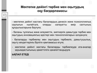 Мектепке дейінгі тәрбие мен оқытудың
оқу бағдарламасы
- мектепке дейінгі жастағы балалардың денесін және психологиялық
саулығын нығайтуға, оларды салауатты өмір салтының
құндылықтарына баулуға;
- баланы тұлғалық және әлеуметтік, зияткерлік дамытуда тәрбие мен
оқытудың инновациялық әдістері мен технологияларын қолдануға;
- балаларды тәрбиелеу мен оқытудың тәрбиелік, дамытушылық,
оқыту міндеттерінің бірлігін қамтамасыз етуге;
- мектепке дейінгі жастағы балаларды тәрбиелеуде ата-аналар
қауымдастығының қажеттілігін қанағаттандыруға
ЫҚПАЛ ЕТЕДІ
 