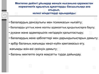 Мектепке дейінгі ұйымдар меншік нысанына қарамастан
нормативтік құқықтық құжаттарды басшылыққа ала
отырып,
келесі міндеттерді орындайды:
• балалардың денсаулығы мен психикасын нығайту;
• балаларды ұлттық және жалпы адамзаттық құндылықтарға баулу;
• рухани және адамгершілік негіздерін қалыптастыру;
• балалардың жеке қабілеттері мен дарындылықтарын дамыту;
• әрбір баланың жағымды көңіл-күйін қамтамасыз ету,
жағымды өзін-өзі сезінуін дамыту;
• баланы мектепте оқуға мақсатты түрде дайындау.
 