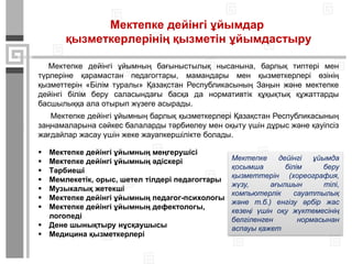 Мектепке дейінгі ұйымдар
қызметкерлерінің қызметін ұйымдастыру
Мектепке дейінгі ұйымның бағыныстылық нысанына, барлық типтері мен
түрлеріне қарамастан педагогтары, мамандары мен қызметкерлері өзінің
қызметтерін «Білім туралы» Қазақстан Республикасының Заңын және мектепке
дейінгі білім беру саласындағы басқа да нормативтік құқықтық құжаттарды
басшылыққа ала отырып жүзеге асырады.
Мектепке дейінгі ұйымның барлық қызметкерлері Қазақстан Республикасының
заңнамаларына сәйкес балаларды тәрбиелеу мен оқыту үшін дұрыс және қауіпсіз
жағдайлар жасау үшін жеке жауапкершілікте болады.
 Мектепке дейінгі ұйымның меңгерушісі
 Мектепке дейінгі ұйымның әдіскері
 Тәрбиеші
 Мемлекетік, орыс, шетел тілдері педагогтары
 Музыкалық жетекші
 Мектепке дейінгі ұйымның педагог-психологы
 Мектепке дейінгі ұйымның дефектологы,
логопеді
 Дене шынықтыру нұсқаушысы
 Медицина қызметкерлері
Мектепке дейінгі ұйымда
қосымша білім беру
қызметтерін (хореография,
жүзу, ағылшын тілі,
компьютерлік сауаттылық
және т.б.) енгізу әрбір жас
кезеңі үшін оқу жүктемесінің
белгіленген нормасынан
аспауы қажет
 