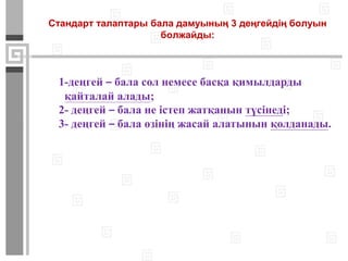 Стандарт талаптары бала дамуының 3 деңгейдің болуын
болжайды:
1-деңгей – бала сол немесе басқа қимылдарды
қайталай алады;
2- деңгей – бала не істеп жатқанын түсінеді;
3- деңгей – бала өзінің жасай алатынын қолданады.
 