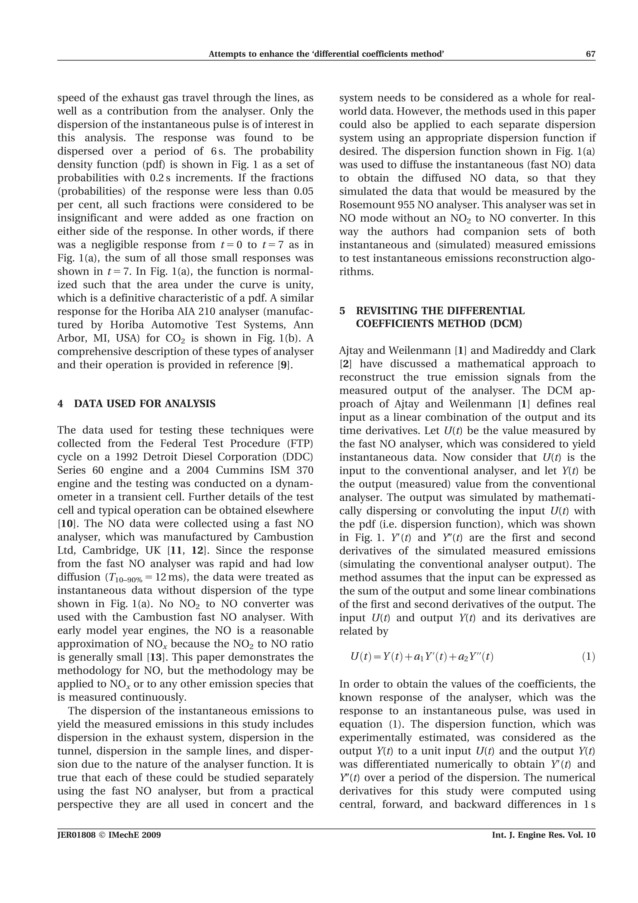 speed of the exhaust gas travel through the lines, as
well as a contribution from the analyser. Only the
dispersion of the instantaneous pulse is of interest in
this analysis. The response was found to be
dispersed over a period of 6 s. The probability
density function (pdf) is shown in Fig. 1 as a set of
probabilities with 0.2 s increments. If the fractions
(probabilities) of the response were less than 0.05
per cent, all such fractions were considered to be
insignificant and were added as one fraction on
either side of the response. In other words, if there
was a negligible response from t 5 0 to t 5 7 as in
Fig. 1(a), the sum of all those small responses was
shown in t 5 7. In Fig. 1(a), the function is normal-
ized such that the area under the curve is unity,
which is a definitive characteristic of a pdf. A similar
response for the Horiba AIA 210 analyser (manufac-
tured by Horiba Automotive Test Systems, Ann
Arbor, MI, USA) for CO2 is shown in Fig. 1(b). A
comprehensive description of these types of analyser
and their operation is provided in reference [9].
4 DATA USED FOR ANALYSIS
The data used for testing these techniques were
collected from the Federal Test Procedure (FTP)
cycle on a 1992 Detroit Diesel Corporation (DDC)
Series 60 engine and a 2004 Cummins ISM 370
engine and the testing was conducted on a dynam-
ometer in a transient cell. Further details of the test
cell and typical operation can be obtained elsewhere
[10]. The NO data were collected using a fast NO
analyser, which was manufactured by Cambustion
Ltd, Cambridge, UK [11, 12]. Since the response
from the fast NO analyser was rapid and had low
diffusion (T10–90% 5 12 ms), the data were treated as
instantaneous data without dispersion of the type
shown in Fig. 1(a). No NO2 to NO converter was
used with the Cambustion fast NO analyser. With
early model year engines, the NO is a reasonable
approximation of NOx because the NO2 to NO ratio
is generally small [13]. This paper demonstrates the
methodology for NO, but the methodology may be
applied to NOx or to any other emission species that
is measured continuously.
The dispersion of the instantaneous emissions to
yield the measured emissions in this study includes
dispersion in the exhaust system, dispersion in the
tunnel, dispersion in the sample lines, and disper-
sion due to the nature of the analyser function. It is
true that each of these could be studied separately
using the fast NO analyser, but from a practical
perspective they are all used in concert and the
system needs to be considered as a whole for real-
world data. However, the methods used in this paper
could also be applied to each separate dispersion
system using an appropriate dispersion function if
desired. The dispersion function shown in Fig. 1(a)
was used to diffuse the instantaneous (fast NO) data
to obtain the diffused NO data, so that they
simulated the data that would be measured by the
Rosemount 955 NO analyser. This analyser was set in
NO mode without an NO2 to NO converter. In this
way the authors had companion sets of both
instantaneous and (simulated) measured emissions
to test instantaneous emissions reconstruction algo-
rithms.
5 REVISITING THE DIFFERENTIAL
COEFFICIENTS METHOD (DCM)
Ajtay and Weilenmann [1] and Madireddy and Clark
[2] have discussed a mathematical approach to
reconstruct the true emission signals from the
measured output of the analyser. The DCM ap-
proach of Ajtay and Weilenmann [1] defines real
input as a linear combination of the output and its
time derivatives. Let U(t) be the value measured by
the fast NO analyser, which was considered to yield
instantaneous data. Now consider that U(t) is the
input to the conventional analyser, and let Y(t) be
the output (measured) value from the conventional
analyser. The output was simulated by mathemati-
cally dispersing or convoluting the input U(t) with
the pdf (i.e. dispersion function), which was shown
in Fig. 1. Y9(t) and Y0(t) are the first and second
derivatives of the simulated measured emissions
(simulating the conventional analyser output). The
method assumes that the input can be expressed as
the sum of the output and some linear combinations
of the first and second derivatives of the output. The
input U(t) and output Y(t) and its derivatives are
related by
U tð Þ~Y tð Þza1Y ’ tð Þza2Y ’’ tð Þ ð1Þ
In order to obtain the values of the coefficients, the
known response of the analyser, which was the
response to an instantaneous pulse, was used in
equation (1). The dispersion function, which was
experimentally estimated, was considered as the
output Y(t) to a unit input U(t) and the output Y(t)
was differentiated numerically to obtain Y9(t) and
Y0(t) over a period of the dispersion. The numerical
derivatives for this study were computed using
central, forward, and backward differences in 1 s
Attempts to enhance the ‘differential coefficients method’ 67
JER01808 F IMechE 2009 Int. J. Engine Res. Vol. 10
 