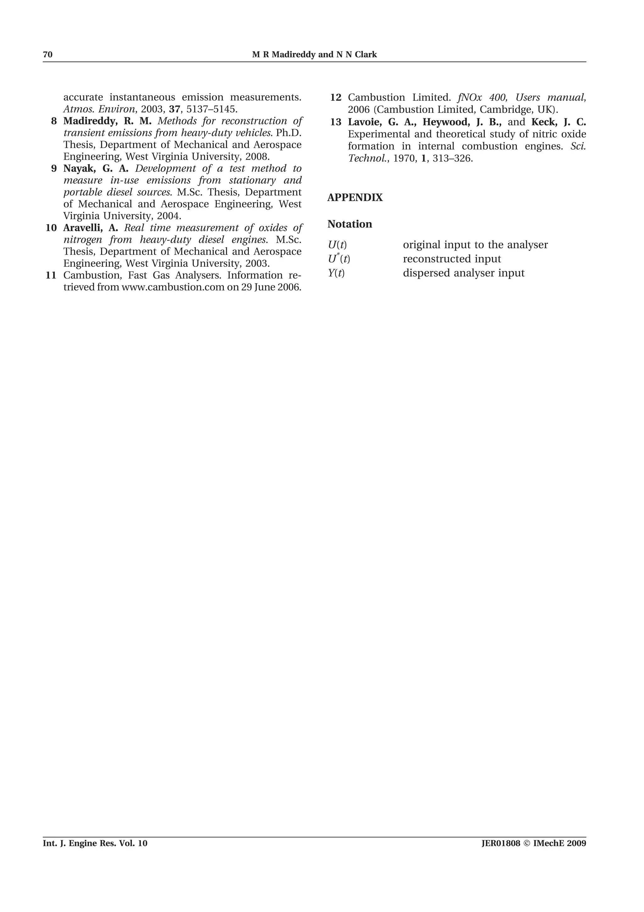 accurate instantaneous emission measurements.
Atmos. Environ, 2003, 37, 5137–5145.
8 Madireddy, R. M. Methods for reconstruction of
transient emissions from heavy-duty vehicles. Ph.D.
Thesis, Department of Mechanical and Aerospace
Engineering, West Virginia University, 2008.
9 Nayak, G. A. Development of a test method to
measure in-use emissions from stationary and
portable diesel sources. M.Sc. Thesis, Department
of Mechanical and Aerospace Engineering, West
Virginia University, 2004.
10 Aravelli, A. Real time measurement of oxides of
nitrogen from heavy-duty diesel engines. M.Sc.
Thesis, Department of Mechanical and Aerospace
Engineering, West Virginia University, 2003.
11 Cambustion, Fast Gas Analysers. Information re-
trieved from www.cambustion.com on 29 June 2006.
12 Cambustion Limited. fNOx 400, Users manual,
2006 (Cambustion Limited, Cambridge, UK).
13 Lavoie, G. A., Heywood, J. B., and Keck, J. C.
Experimental and theoretical study of nitric oxide
formation in internal combustion engines. Sci.
Technol., 1970, 1, 313–326.
APPENDIX
Notation
U(t) original input to the analyser
U*
(t) reconstructed input
Y(t) dispersed analyser input
70 M R Madireddy and N N Clark
Int. J. Engine Res. Vol. 10 JER01808 F IMechE 2009
 