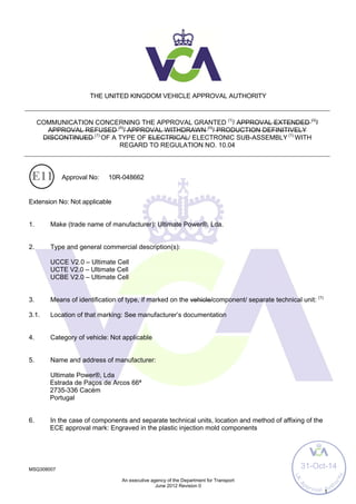 MSQ308007
An executive agency of the Department for Transport
June 2012 Revision 0
1
THE UNITED KINGDOM VEHICLE APPROVAL AUTHORITY
COMMUNICATION CONCERNING THE APPROVAL GRANTED (1)
/ APPROVAL EXTENDED (1)
/
APPROVAL REFUSED (1)
/ APPROVAL WITHDRAWN (1)
/ PRODUCTION DEFINITIVELY
DISCONTINUED (1)
OF A TYPE OF ELECTRICAL/ ELECTRONIC SUB-ASSEMBLY (1)
WITH
REGARD TO REGULATION NO. 10.04
Approval No: 10R-048662
Extension No: Not applicable
1. Make (trade name of manufacturer): Ultimate Power®, Lda.
2. Type and general commercial description(s):
UCCE V2.0 – Ultimate Cell
UCTE V2.0 – Ultimate Cell
UCBE V2.0 – Ultimate Cell
3. Means of identification of type, if marked on the vehicle/component/ separate technical unit: (1)
3.1. Location of that marking: See manufacturer’s documentation
4. Category of vehicle: Not applicable
5. Name and address of manufacturer:
Ultimate Power®, Lda
Estrada de Paços de Arcos 66ª
2735-336 Cacém
Portugal
6. In the case of components and separate technical units, location and method of affixing of the
ECE approval mark: Engraved in the plastic injection mold components
UK
A
pproval Auth
ority
31-Oct-14
 