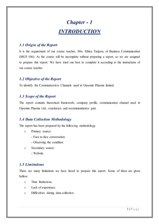 1 | P a g e
Chapter - 1
INTRODUCTION
1.1 Origin of the Report
It is the requirement of our course teacher, Mrs. Ethica Tanjeen, of Business Communication
(MGT-106). As the course will be incomplete without preparing a report, so we are assigned
to prepare this report. We have tried our best to complete it according to the instructions of
our course teacher.
1.2 Objective of the Report
To identify the Communication Channels used in Opsonin Pharma limited.
1.3 Scope of the Report
The report contains theoretical framework, company profile, communication channel used in
Opsonin Pharma Ltd., conclusion and recommendation part.
1.4 Data Collection Methodology
The report has been prepared by the following methodology
o Primary source:
- Face to face conversation
- Observing the condition
o Secondary source:
- Website
1.5 Limitations
There are many limitations we have faced to prepare this report. Some of them are given
bellow:
o Time limitations.
o Lack of experience.
o Difficulties during data collection
 