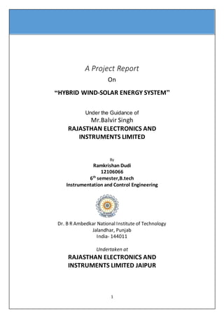 1
A Project Report
On
“HYBRID WIND-SOLAR ENERGY SYSTEM”
Under the Guidance of
Mr.Balvir Singh
RAJASTHAN ELECTRONICS AND
INSTRUMENTS LIMITED
By
Ramkrishan Dudi
12106066
6th
semester,B.tech
Instrumentation and Control Engineering
Dr. B R Ambedkar National Institute of Technology
Jalandhar, Punjab
India- 144011
Undertaken at
RAJASTHAN ELECTRONICS AND
INSTRUMENTS LIMITED JAIPUR
 