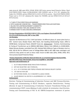 make micom & ABB make (SPAJ, SPAM, SPAD, RET) micro process based Protective Relays. Rural
ELECTRIFICATION Project KANKADAHAD AND GOINDA such as 33/11 KV substation,33kv
feeder,11kv FEEDER, and also DTR(1O KVA,16 KVA,25 KVA) erection. . Rural ELECTRIFICATION
Project such as 33/11 KV substation,33kv feeder,11kv FEEDER, and also DTR(1O KVA,16 KVA,25
KVA) Erection.
.
1.LT AND HT POLE ERECTION ALSO MARKING
2. NTPC GUIDELINE CONCRETING ,, TRANSFORMER ERECTION ALSO EARTHING.
3. BILLING FOR JOINTMEASUREMENT ICOMM/NTPC
4.PROPER CHECKED THEN JMC SIGNED BY NTPC.
5.HANDED OVER TO CESU DISCOM/J.E/MANAGER.
Previous Organization at MAITHAN ISPAT LTD, as an Engineer Electrical(POWER
PLANT),JAJPUR,Orissa,July 2007 to June 2009.
Job Discipline
Operation & Maintenance of 33 / 11KV Sub-Station. At different places of power plant Such as
DCS Control room, Breaker Room, MCC Room, Ash Handling (SILO),Cooling Tower, AFBC &
WHRB Boiler, Compressor Room, GCB,EOT Crane etc. Achievement: - Erection, Commissioning
& Testing of Transformers up to 20MVA( ABB Make), Motors from 440Volts to 315KW.(BHEL
Make) Remote Breaker controlled from DCS. Worked With Different Types of Breakers Such as
ACB, VCB & SF6 For Different Level of Voltage.(Make ABB & L&T) ABB make switchgear and
control & relay panels As well as Areva make micom & ABB make (SPAJ, SPAM, SPAD, RET)
micro process based Protective Relays
Previous Organization at Bhushan Steel and Strips Ltd, as an Assistant Engineer Electrical (STEEL
MELTING SHOP) Angul, Meramandali, Orissa.From.Aug2006 to June.2007
Operaton and maintenance of
1. 8x15T MEGATHERM MAKE INDUCTION FURNACE.
2. 60T EAF (ELECTRIC ARC FURNACE).
3. 6/11, 8/15 DOUBLE AND TRIPLE STRAND RECTANGLE BILLET CASTER.
4. 15T AND 60 TON LRF.
5. 60 TON WMI CRANE, 35/15 MAGNET & LADLE CRANE.
6. ALLEN BRADLY SL-500 PLC & ALLENBRADLY A.C. DRIVE.
Achievement:
Erection, Testing & Commissioning of Induction Furnace and ARC Furnace.Erection,
Testing and Commissioning of HT/LT Breakers, capacitor Bank.Erection, Testing
(Routine & type) & Commissioning of Induction Furnance Transformer.Testing and
commissioning of EOT cranes.Making of cable schedule & termination chart.Erection,
Testing and Commissioning of PLC & AC DRIVE.Comparison statement of parties
 