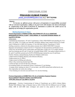 CURRICULAM VITAE
PRAVASH KUMAR PANDA
panda_pravash2005@yahoo.com, Phone –09777829908
----------------------------------------------------------------------------------------------------------------
Objective
To become an efficient person with power of inspiration & responsibility associated
with an esteemed organization, willing to do good work with interface the latest technologies
of Engineering in the field of Electrical & Automation to achieve the zenith success by
applying my knowledge for organization growth.
Working Experience (11 Years )
Present Organization at ENZEN GLOBAL SOLUTIONS PVT,LTD. As an ASSISTANT
MANAGER(ELECTRICAL),CLIENT:- CESU,ORISSA, AT TALACHER DIVISION ORISSA 16th
aug.2012 to till date.
Achievement
Load balancing measurement , HT and LT maintenance, CESU AND ENZEN Joint petrolling for 33 kv
And 11 kv feeder, 11 kv feeder wise input MU calculation, Billing, Capex related work for11 kv feeder
And LT.Billing for LI, MED, SI Consumer, LT site AB Cable Erection, Transformer LT SITE
Earthing connection, collection for three phase consumer also LARGE INDUSTRY Consumer.
Operation and maintenance related work for LT. Preparation for Documentation and Handed over to
CESU.Fuse call and Mrt activity in three phase and single phase. Feeder wise 11 kv jumper checked
And Tree trimining also HT and LT pole site. In kaniha,Talcher NTPC 5 km radious related work for 11
Kv and LT site(Work carrired out by GUPTA POWER) proper checked by cesu J.E and Enzen.
(Talcher, Hatatota, chainpal,Parjang, Kaniha also Pallahara subdivision)
1.Improvement for Billing efficiency and collection efficiency.
2.Improvement for AT AND C
3.Improvement for Billing and collection.
4.Day to Day monitoring checked input MU
5.Achieved input cost meet for Revenue collection .
6.Lossmaking feeder wise transformer choose, Transformer LT site finishing
Lt jumper check, bushing site check, LT cut out check , also MTR checked and verified one by one
Also single phase mtr outsite also sealing)
7.Tree trimming in Lt site also cesu and Enzen 11 kv site tree trimming.
Previous Organization at ICOMM TELE LTD, As an Substation Engineer/ Engineer
Electrical(RGGVY PROJECT),RURAL ELECTRIFICATION
NTPC,DKL,Orissa,23rd
july 2009 to July.2012
Achievement: - Erection, Commissioning & Testing of Transformers up to 6MVA (Alstom Make),.
Worked With Different Types of Breakers Such as ACB, VCB & SF6 For Different Level of Voltage.
(Make ABB & L&T) ABB make switchgear and control & relay panels As well as AREVA
 