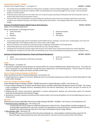 Saatchi/Saatchi (Conill) – T-Mobile 
Freelance Senior Digital Producer – Los Angeles, CA 03/2012 – 11/2012  Successfully produced $850k of flash/rich media banner campaigns, web and mobile landing pages, micro-sites and flash games.  Scoped, estimated and produced, schedules, SOW's and developing and maintaining budget for each project. Bid and awarded projects to outside vendors.  Produced unique video assets for rich media units; this involved scoping, awarding and taking the lead role during video shoot to produce high quality video assets (green screen).  Partnered with internal stakeholders ensuring visibility into production work process and campaign requirements and clients mandates were followed resulting in the delivery of high quality work product. All campaigns delivered on-time and on/under budget. 
Summary of Combined Freelance Digital Producer Work Experience 10/2011- 03/2012 
Digital, Print and Mobile Applications 
Clients: Entertainment, Technology and Finance 
 Turbo Tax (Intuit) 
 Disney 
 Nintendo 
 Paramount Studios 
 Showtime 
 HTC Phones 
Summary of Work  Successfully produced large volume of Standard and Rich Media banner campaigns, site take-overs, landing pages, micro-sites and mobile applications of the highest quality and on-time and/or under budget.  Resource allocation and scheduling, producing estimates, budgeting, writing SOW’s and Change Orders.  Utilized JIRA, Basecamp, Harvest and Smart Sheets PM and Issue Tracking software.  Developed and maintained a positive rapport with Account and Creative teams requirements/needs were clearly identified, providing clear transparency into work-flow and identifying issues early and developing and proposing necessary mitigation plans. 
Summary of Corporate Work Experience: Project and Program Management 08/1998 – 09/2011  CIGNA  Gap Inc. (Banana Republic and Old Navy Corporate)  Pacific Gas and Electric  Microsoft 
CIGNA 
Traffic Manager – Los Angeles, CA 
 Successfully managed and tracked Request for Proposals (RFP’s) for Small and Middle Business Medical Sales Group. This entails the entry of proposals into and tracking them through the various departments and Underwriting group. Primary contact for external brokers and agents to address and resolve estimate and RFP issues. 
Gap Inc. Corporate (Banana Republic and Old Navy) 
Project Coordinator for Men’s Production/Marketing – San Francisco, CA 
 Provide high-level of support for the Senior Marketing Team by successfully tracking teams weekly and monthly deliverables for high profile media campaigns. 
Pacific Gas and Electric Company (PG&E) 
Project Manager/Program Manager 10/2002 – 08/2007 (promoted to Program Manager in 2005) – San Francisco, CA 
 Primary Program Manager for the Motor Vehicle Safety Program and Office Safety Health Management System for PG&E. This includes project management, managing resources, developing internal and external relationships, main liaison and point of contact for all program inquiries. 
 Collaborating with internal and external stakeholders in process improvements, develop and communicate reports for executive leadership and development and tracking of budget. 
 Development of project schedules internally and with outside vendors and ensuring all deadlines are met and addressing any issues in a timely manner. 
Microsoft 
Marketing Sales Assistant (08/1998), Administrative Office Manager (02/1999 – 04/2000) – San Francisco, CA and Manhattan, NY 
 Marketing Assistant, Sidewalk.com – San Francisco, CA 
o Provided high level clerical support for MSN Sales Department in New York City. Responsibilities included managing and tracking budget spreadsheets for sales team, assisted in the development of sales presentations utilizing PowerPoint and Visio, designed and created marketing materials for local clients utilizing Quark Express design software. 
 Office Manager, MSN – Manhattan, NY 
o Managed office space and facility for Microsoft web site Sidewalk.com. Responsibilities included providing support for the General Manager, addressing web site issues with web producers, inventory control and various other clerical duties. 
2 of 2 