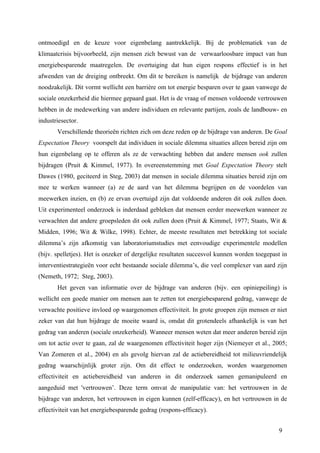 ontmoedigd en de keuze voor eigenbelang aantrekkelijk. Bij de problematiek van de 
klimaatcrisis bijvoorbeeld, zijn mensen zich bewust van de verwaarloosbare impact van hun 
energiebesparende maatregelen. De overtuiging dat hun eigen respons effectief is in het 
afwenden van de dreiging ontbreekt. Om dit te bereiken is namelijk de bijdrage van anderen 
noodzakelijk. Dit vormt wellicht een barrière om tot energie besparen over te gaan vanwege de 
sociale onzekerheid die hiermee gepaard gaat. Het is de vraag of mensen voldoende vertrouwen 
hebben in de medewerking van andere individuen en relevante partijen, zoals de landbouw- en 
industriesector. 
Verschillende theorieën richten zich om deze reden op de bijdrage van anderen. De Goal 
Expectation Theory voorspelt dat individuen in sociale dilemma situaties alleen bereid zijn om 
hun eigenbelang op te offeren als ze de verwachting hebben dat andere mensen ook zullen 
bijdragen (Pruit & Kimmel, 1977). In overeenstemming met Goal Expectation Theory stelt 
Dawes (1980, geciteerd in Steg, 2003) dat mensen in sociale dilemma situaties bereid zijn om 
mee te werken wanneer (a) ze de aard van het dilemma begrijpen en de voordelen van 
meewerken inzien, en (b) ze ervan overtuigd zijn dat voldoende anderen dit ook zullen doen. 
Uit experimenteel onderzoek is inderdaad gebleken dat mensen eerder meewerken wanneer ze 
verwachten dat andere groepsleden dit ook zullen doen (Pruit & Kimmel, 1977; Staats, Wit & 
Midden, 1996; Wit & Wilke, 1998). Echter, de meeste resultaten met betrekking tot sociale 
dilemma’s zijn afkomstig van laboratoriumstudies met eenvoudige experimentele modellen 
(bijv. spelletjes). Het is onzeker of dergelijke resultaten succesvol kunnen worden toegepast in 
interventiestrategieën voor echt bestaande sociale dilemma’s, die veel complexer van aard zijn 
(Nemeth, 1972; Steg, 2003). 
Het geven van informatie over de bijdrage van anderen (bijv. een opiniepeiling) is 
wellicht een goede manier om mensen aan te zetten tot energiebesparend gedrag, vanwege de 
verwachte positieve invloed op waargenomen effectiviteit. In grote groepen zijn mensen er niet 
zeker van dat hun bijdrage de moeite waard is, omdat dit grotendeels afhankelijk is van het 
gedrag van anderen (sociale onzekerheid). Wanneer mensen weten dat meer anderen bereid zijn 
om tot actie over te gaan, zal de waargenomen effectiviteit hoger zijn (Niemeyer et al., 2005; 
Van Zomeren et al., 2004) en als gevolg hiervan zal de actiebereidheid tot milieuvriendelijk 
gedrag waarschijnlijk groter zijn. Om dit effect te onderzoeken, worden waargenomen 
effectiviteit en actiebereidheid van anderen in dit onderzoek samen gemanipuleerd en 
aangeduid met 'vertrouwen’. Deze term omvat de manipulatie van: het vertrouwen in de 
bijdrage van anderen, het vertrouwen in eigen kunnen (zelf-efficacy), en het vertrouwen in de 
effectiviteit van het energiebesparende gedrag (respons-efficacy). 
9 
 