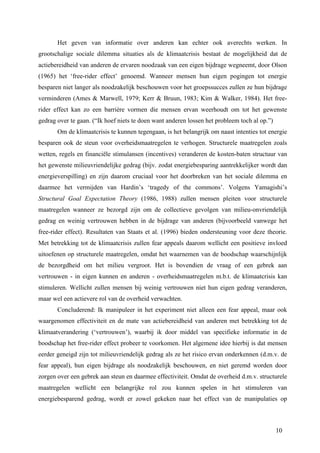 Het geven van informatie over anderen kan echter ook averechts werken. In 
grootschalige sociale dilemma situaties als de klimaatcrisis bestaat de mogelijkheid dat de 
actiebereidheid van anderen de ervaren noodzaak van een eigen bijdrage wegneemt, door Olson 
(1965) het ‘free-rider effect’ genoemd. Wanneer mensen hun eigen pogingen tot energie 
besparen niet langer als noodzakelijk beschouwen voor het groepssucces zullen ze hun bijdrage 
verminderen (Ames & Marwell, 1979; Kerr & Bruun, 1983; Kim & Walker, 1984). Het free-rider 
effect kan zo een barrière vormen die mensen ervan weerhoudt om tot het gewenste 
10 
gedrag over te gaan. (“Ik hoef niets te doen want anderen lossen het probleem toch al op.”) 
Om de klimaatcrisis te kunnen tegengaan, is het belangrijk om naast intenties tot energie 
besparen ook de steun voor overheidsmaatregelen te verhogen. Structurele maatregelen zoals 
wetten, regels en financiële stimulansen (incentives) veranderen de kosten-baten structuur van 
het gewenste milieuvriendelijke gedrag (bijv. zodat energiebesparing aantrekkelijker wordt dan 
energieverspilling) en zijn daarom cruciaal voor het doorbreken van het sociale dilemma en 
daarmee het vermijden van Hardin’s ‘tragedy of the commons’. Volgens Yamagishi’s 
Structural Goal Expectation Theory (1986, 1988) zullen mensen pleiten voor structurele 
maatregelen wanneer ze bezorgd zijn om de collectieve gevolgen van milieu-onvriendelijk 
gedrag en weinig vertrouwen hebben in de bijdrage van anderen (bijvoorbeeld vanwege het 
free-rider effect). Resultaten van Staats et al. (1996) bieden ondersteuning voor deze theorie. 
Met betrekking tot de klimaatcrisis zullen fear appeals daarom wellicht een positieve invloed 
uitoefenen op structurele maatregelen, omdat het waarnemen van de boodschap waarschijnlijk 
de bezorgdheid om het milieu vergroot. Het is bovendien de vraag of een gebrek aan 
vertrouwen - in eigen kunnen en anderen - overheidsmaatregelen m.b.t. de klimaatcrisis kan 
stimuleren. Wellicht zullen mensen bij weinig vertrouwen niet hun eigen gedrag veranderen, 
maar wel een actievere rol van de overheid verwachten. 
Concluderend: Ik manipuleer in het experiment niet alleen een fear appeal, maar ook 
waargenomen effectiviteit en de mate van actiebereidheid van anderen met betrekking tot de 
klimaatverandering (‘vertrouwen’), waarbij ik door middel van specifieke informatie in de 
boodschap het free-rider effect probeer te voorkomen. Het algemene idee hierbij is dat mensen 
eerder geneigd zijn tot milieuvriendelijk gedrag als ze het risico ervan onderkennen (d.m.v. de 
fear appeal), hun eigen bijdrage als noodzakelijk beschouwen, en niet geremd worden door 
zorgen over een gebrek aan steun en daarmee effectiviteit. Omdat de overheid d.m.v. structurele 
maatregelen wellicht een belangrijke rol zou kunnen spelen in het stimuleren van 
energiebesparend gedrag, wordt er zowel gekeken naar het effect van de manipulaties op 
 